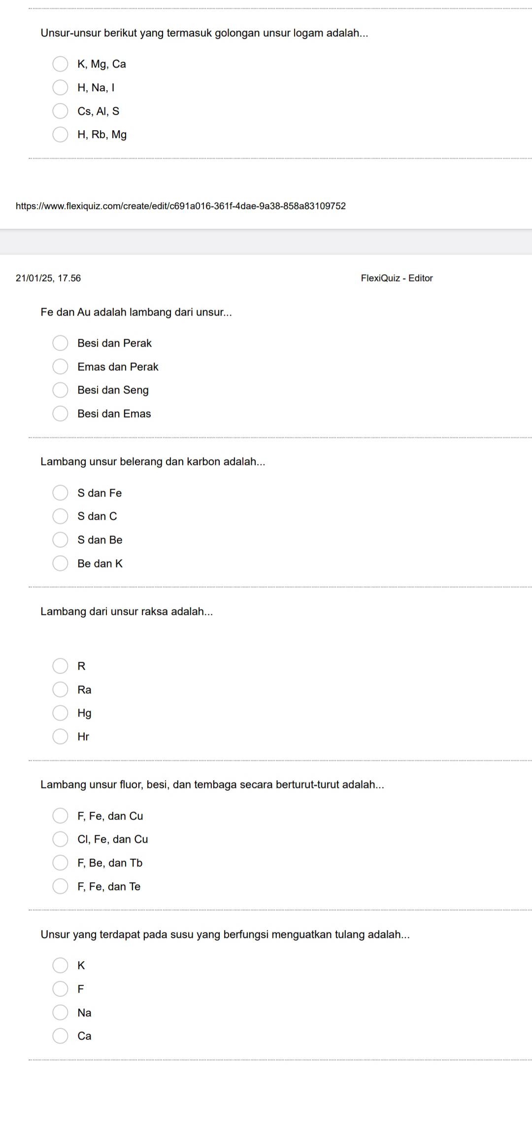 Unsur-unsur berikut yang termasuk golongan unsur logam adalah...
K, Mg, Ca
H, Na, I
Cs, Al, S
H, Rb, Mg
https://www.flexiquiz.com/create/edit/c691a016-361f-4dae-9a38-858a83109752
21/01/25, 17.56 FlexiQuiz - Editor
Fe dan Au adalah lambang dari unsur...
Besi dan Perak
Emas dan Perak
Besi dan Seng
Besi dan Emas
Lambang unsur belerang dan karbon adalah...
S dan Fe
S dan C
S dan Be
Be dan K
Lambang dari unsur raksa adalah...
R
Ra
Hg
Hr
Lambang unsur fluor, besi, dan tembaga secara berturut-turut adalah...
F, Fe, dan Cu
Cl, Fe, dan Cu
F, Be, dan Tb
F, Fe, dan Te
Unsur yang terdapat pada susu yang berfungsi menguatkan tulang adalah...
K
F
Na
Ca