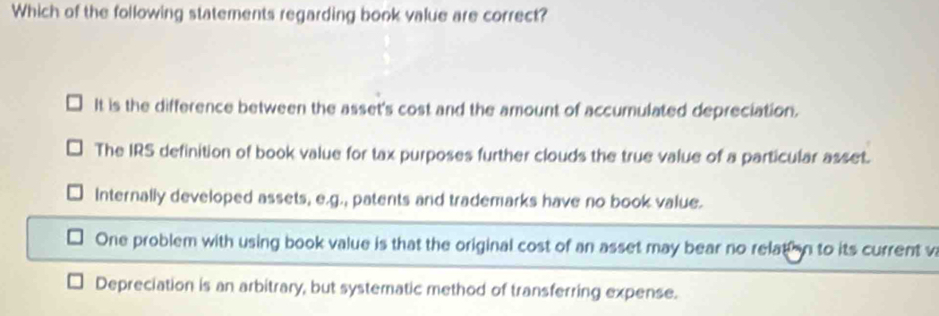 Which of the following statements regarding book value are correct?
It is the difference between the asset's cost and the amount of accumulated depreciation.
The IRS definition of book value for tax purposes further clouds the true value of a particular asset.
Internally developed assets, e.g., patents and trademarks have no book value.
One problem with using book value is that the original cost of an asset may bear no relation to its current v
Depreciation is an arbitrary, but systematic method of transferring expense.