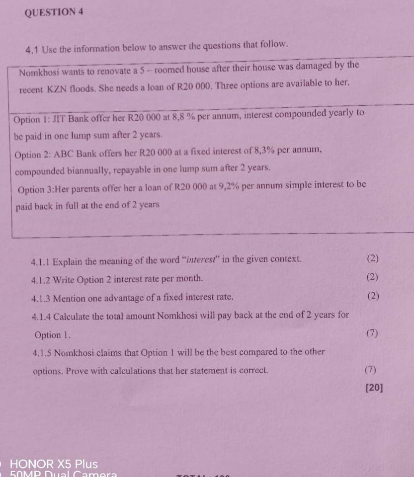 4.1 Use the information below to answer the questions that follow. 
4.1.1 Explain the meaning of the word “interest” in the given context. (2) 
4.1.2 Write Option 2 interest rate per month. (2) 
4.1.3 Mention one advantage of a fixed interest rate. (2) 
4.1.4 Calculate the total amount Nomkhosi will pay back at the end of 2 years for 
Option 1. (7) 
4.1.5 Nomkhosi claims that Option 1 will be the best compared to the other 
options. Prove with calculations that her statement is correct. (7) 
[20] 
HONOR X5 Plus 
EMP Dual Camera