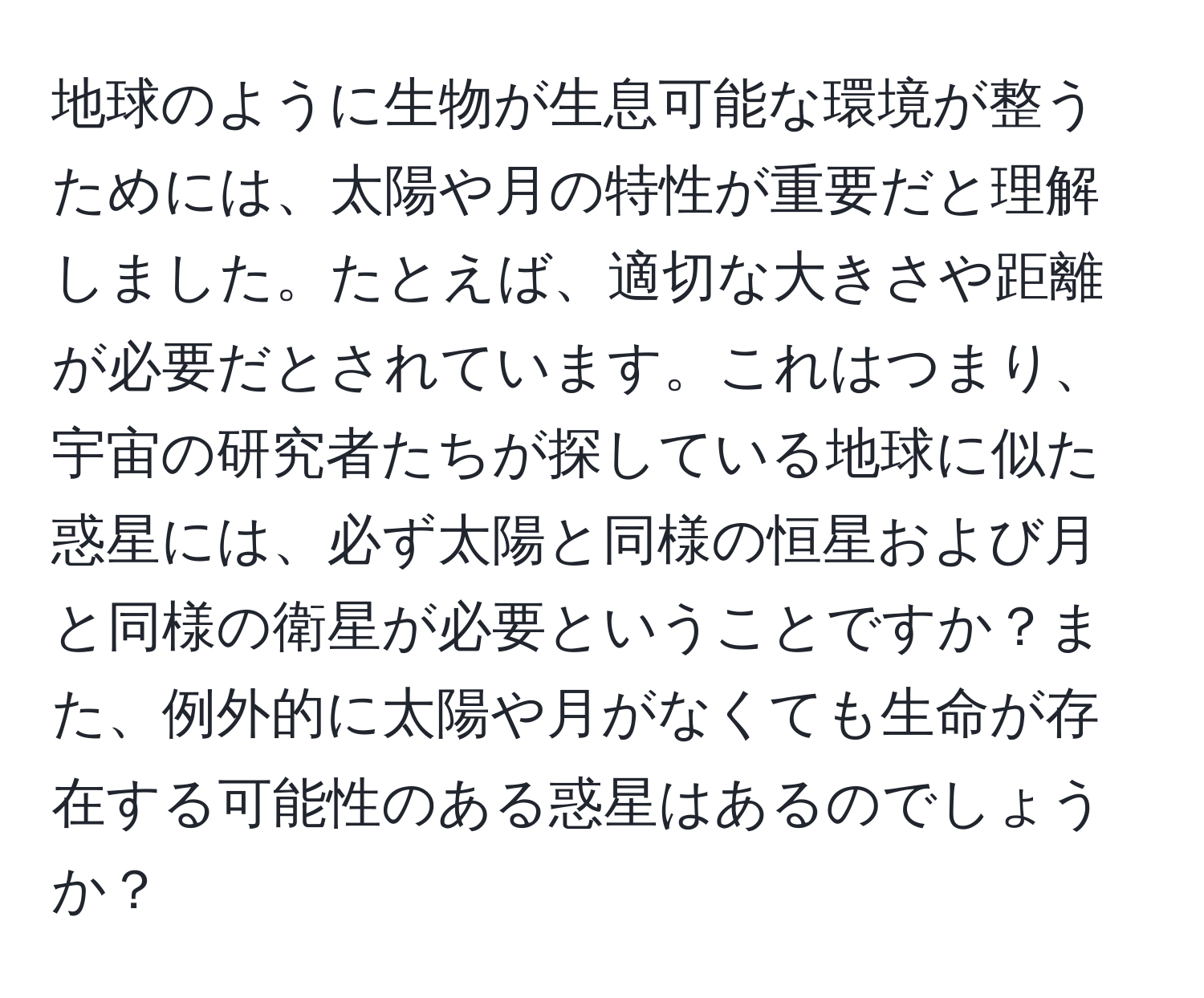 地球のように生物が生息可能な環境が整うためには、太陽や月の特性が重要だと理解しました。たとえば、適切な大きさや距離が必要だとされています。これはつまり、宇宙の研究者たちが探している地球に似た惑星には、必ず太陽と同様の恒星および月と同様の衛星が必要ということですか？また、例外的に太陽や月がなくても生命が存在する可能性のある惑星はあるのでしょうか？