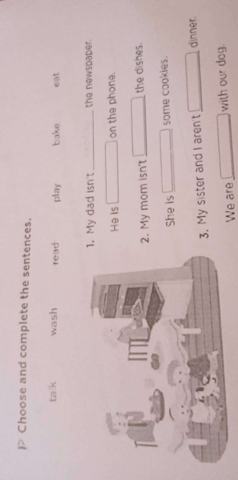 Choose and complete the sentences.
talk wash read play bake eat
My dad isn't _the newspaper.
He is on the phone.
My mom isn't_
the dishes.
She is some cookies.
. My sister and I aren't_
dinner.
We are _with our dog.