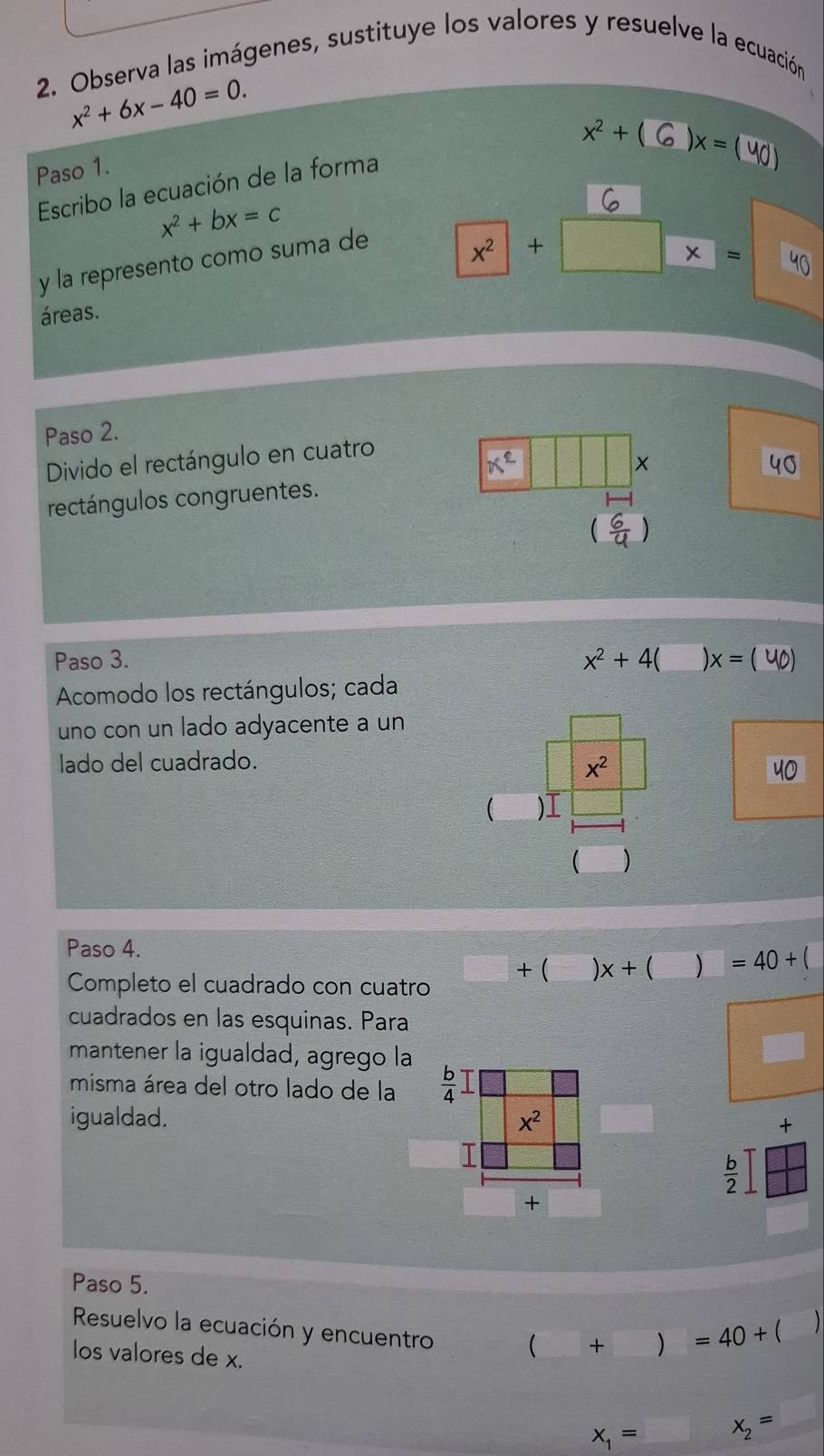 Observa las imágenes, sustituye los valores y resuelve la ecuación
x^2+6x-40=0.
Paso 1.
x^2+(6)x=(40)
Escribo la ecuación de la forma
x^2+bx=c
y la represento como suma de
x^2 + x=
áreas.
Paso 2.
Divido el rectángulo en cuatro
Xe
x
rectángulos congruentes.
Paso 3. x^2+4( )x=(40)
Acomodo los rectángulos; cada
uno con un lado adyacente a un
lado del cuadrado.
x^2
40
 )I
( )
Paso 4.
Completo el cuadrado con cuatro + ( )x+() =40+(
cuadrados en las esquinas. Para
mantener la igualdad, agrego la
misma área del otro lado de la 
igualdad.  ×
 b/2 
Paso 5.
Resuelvo la ecuación y encuentro (+)=40+(

los valores de x.
x_1= x_2= _