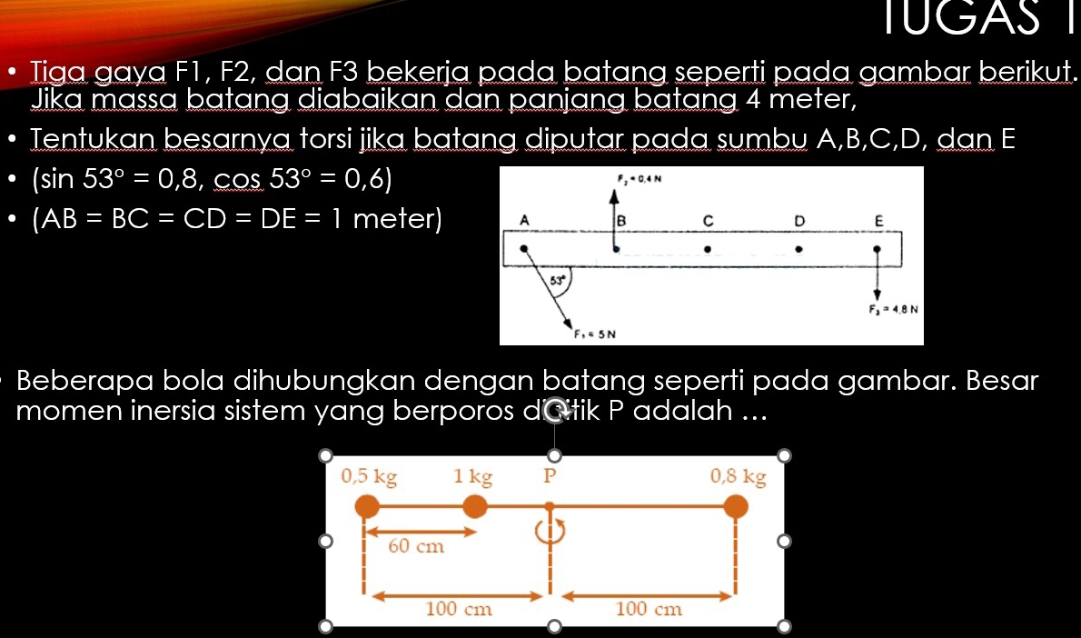 TUGAS I
Tiga gaya F1, F2, dan F3 bekerja pada batang seperti pada gambar berikut.
Jika massa batang diabaikan dan panjang batang 4 meter,
Tentukan besarnya torsi jika batang diputar pada sumbu A,B,C,D, dan E
(sin 53°=0,8,cos 53°=0,6)
(AB=BC=CD=DE=1 meter)
Beberapa bola dihubungkan dengan batang seperti pada gambar. Besar
momen inersia sistem yang berporos dCitik P adalah ...