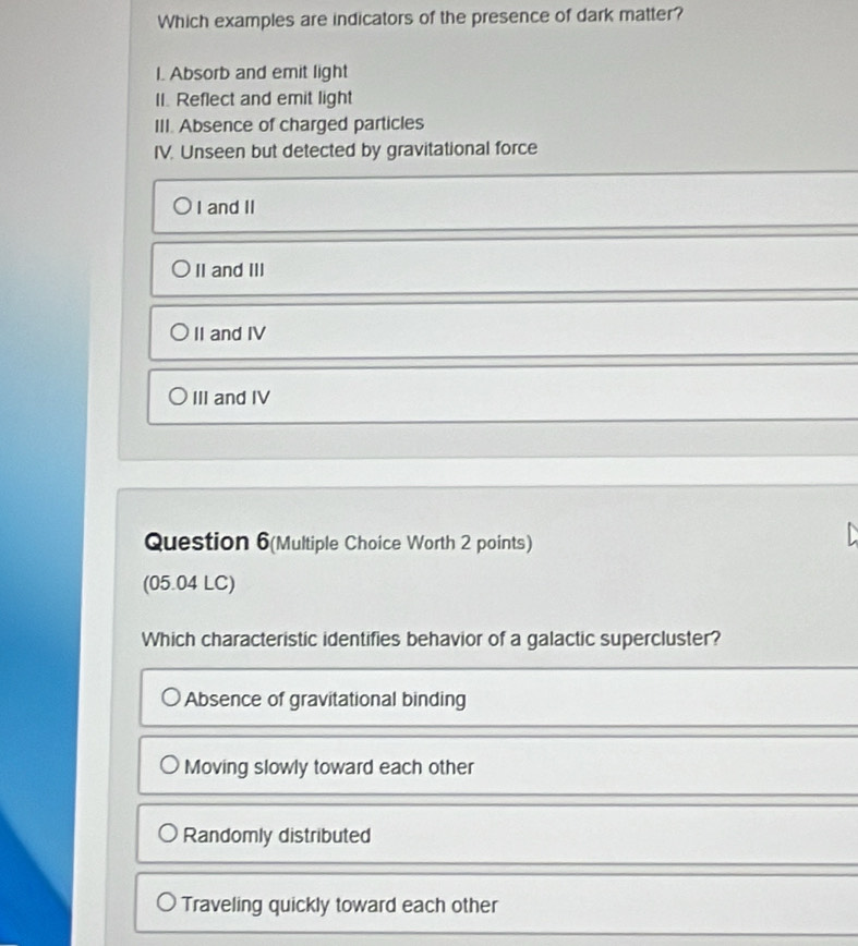 Which examples are indicators of the presence of dark matter?
I. Absorb and emit light
II. Reflect and emit light
III. Absence of charged particles
IV. Unseen but detected by gravitational force
I and II
II and III
II and IV
III and IV
Question 6(Multiple Choice Worth 2 points)
(05.04 LC)
Which characteristic identifies behavior of a galactic supercluster?
Absence of gravitational binding
Moving slowly toward each other
Randomly distributed
Traveling quickly toward each other