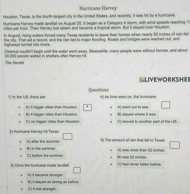 Hurricane Harvey
Houston, Texas, is the fourth-largest city in the United States, and recently, it was hit by a hurricane.
Hurricane Harvey made landfall on August 25. It began as a Category 4 storm, with wind speeds reaching 13
miles per hour. Then Harvey lost steam and became a tropical storm. But it stayed over Houston.
In August, rising waters forced many Texas residents to leave their homes when nearly 52 inches of rain fell
the city. That set a record, and the rain led to major flooding. Roads and bridges were washed out, and
highways turned into rivers.
Cleanup couldn't begin until the water went away. Meanwhile, many people were without homes, and about
30,000 people waited in shelters after Harvey hit.
The Herald
=Liveworkshee
Questions
1) In the US, there are 4) As time went on, the hurricane
A) 3 bigger cities than Houston. B A) went out to sea.
B) 4 bigger cities than Houston. B) stayed where it was.
C) no bigger cities than Houston. C) moved to another part of the US.
2) Hurricane Harvey hit Texas
A) after the summer. 5) The amount of rain that fell in Texas
B) in the summer. A) was more than 52 inches.
C) before the summer. B) was 52 inches.
3) Once the hurricane made landfall C) had never fallen before.
A) it became stronger.
B) it stayed as strong as before.
C) it lost strength.