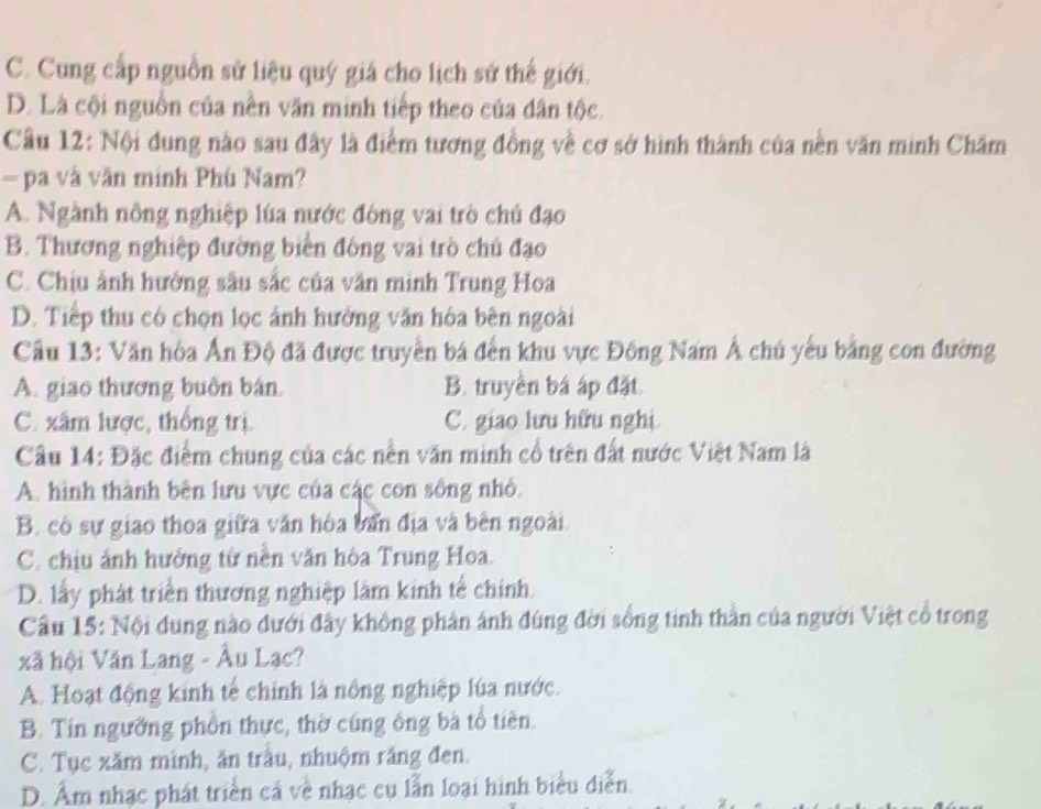 C. Cung cấp nguồn sử liệu quý giá cho lịch sử thế giới.
D. Là cội nguồn của nên văn minh tiếp theo của dân tộc.
Câu 12: Nội dung nào sau đây là điểm tương đồng về cơ sở hình thành của nền văn minh Chăm
— pa và văn minh Phù Nam?
A. Ngành nông nghiệp lúa nước đòng vai trò chú đạo
B. Thương nghiệp đường biển đông vai trò chủ đạo
C. Chịu ảnh hưởng sâu sắc của văn minh Trung Hoa
D. Tiếp thu có chọn lọc ảnh hưởng văn hóa bên ngoài
Cầu 13: Văn hòa Ấn Độ đã được truyền bá đến khu vực Đông Nam Á chú yếu bằng con đường
A. giao thương buôn bán. B. truyền bá áp đặt.
C. xâm lược, thống trị. C. giao lưu hữu nghị.
Câu 14: Đặc điểm chung của các nền văn minh cổ trên đất nước Việt Nam là
A. hình thành bên lưu vực của các con sống nhỏ.
B. có sự giao thoa giữa văn hóa bản địa và bên ngoài.
C. chịu ảnh hưởng từ nền văn hòa Trung Hoa.
D. lấy phát triển thương nghiệp làm kinh tế chính.
Cầu 15: Nội đung nào đưới đây không phân ánh đúng đời sống tinh thần của người Việt cổ trong
xã hội Văn Lang - Âu Lạc?
A. Hoạt động kinh tế chính là nổng nghiệp lúa nước.
B. Tín ngường phồn thực, thờ cúng ông bà tổ tiên.
C. Tục xăm mình, ăn trầu, nhuộm răng đen.
D. Âm nhạc phát triển cá về nhạc cụ lẫn loại hình biểu diễn.