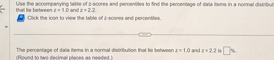 Use the accompanying table of z-scores and percentiles to find the percentage of data items in a normal distribut 
that lie between z=1.0 and z=2.2. 
Click the icon to view the table of z-scores and percentiles. 
The percentage of data items in a normal distribution that lie between z=1.0 and z=2.2 is □ %. 
(Round to two decimal places as needed.)