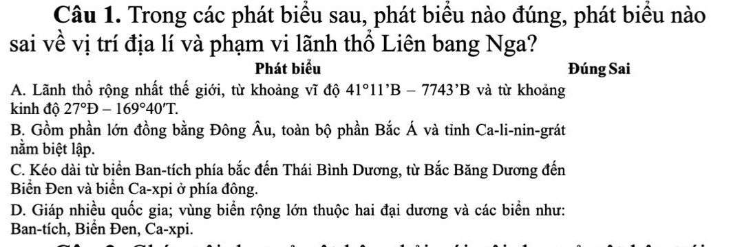 Trong các phát biểu sau, phát biểu nào đúng, phát biểu nào
sai về vị trí địa lí và phạm vi lãnh thổ Liên bang Nga?
Phát biểu Đúng Sai
A. Lãnh thổ rộng nhất thế giới, từ khoảng vĩ độ 41°11'B-7743'B và từ khoảng
kinh độ 27°D-169°40'T.
B. Gồm phần lớn đồng bằng Đông Âu, toàn bộ phần Bắc Á và tỉnh Ca-li-nin-grát
nằm biệt lập.
C. Kéo dài từ biển Ban-tích phía bắc đến Thái Bình Dương, từ Bắc Băng Dương đến
Biển Đen và biển Ca-xpi ở phía đông.
D. Giáp nhiều quốc gia; vùng biển rộng lớn thuộc hai đại dương và các biển như:
Ban-tích, Biển Đen, Ca-xpi.