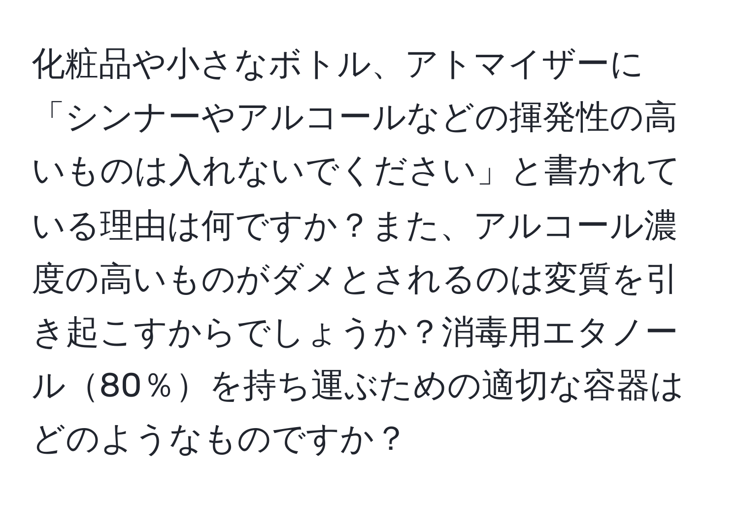 化粧品や小さなボトル、アトマイザーに「シンナーやアルコールなどの揮発性の高いものは入れないでください」と書かれている理由は何ですか？また、アルコール濃度の高いものがダメとされるのは変質を引き起こすからでしょうか？消毒用エタノール80％を持ち運ぶための適切な容器はどのようなものですか？