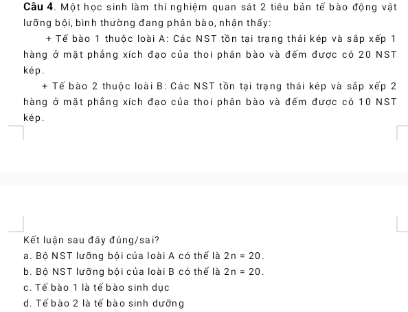 Một học sinh làm thí nghiệm quan sát 2 tiêu bản tế bào động vật
lưỡng bội, bình thường đang phân bào, nhận thấy:
+ Tế bào 1 thuộc loài A: Các NST tồn tại trạng thái kép và sắp xếp 1
hàng ở mặt phầng xích đạo của thoi phân bào và đếm được có 20 NST
kép.
+ Tế bào 2 thuộc loài B: Các NST tồn tại trạng thái kép và sắp xếp 2
hàng ở mặt phầng xích đạo của thoi phân bào và đếm được có 10 NST
kép.
Kết luận sau đây đúng/sai?
a. Bộ NST lưỡng bội của loài A có thể là 2n=20.
b. Bộ NST lưỡng bội của loài B có thể là 2n=20.
c. Tế bào 1 là tế bào sinh dục
d. Tế bào 2 là tế bào sinh dưỡng