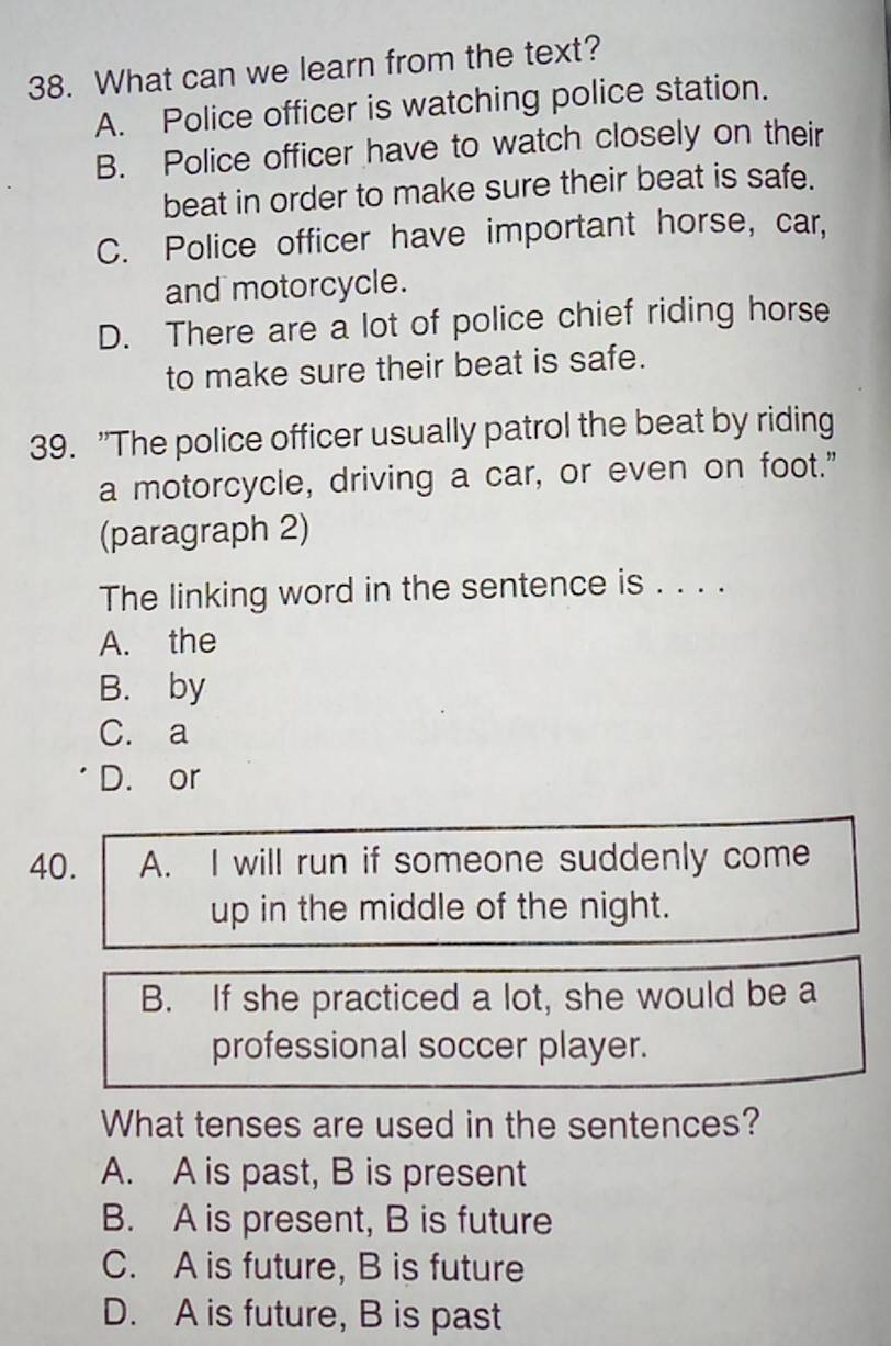 What can we learn from the text?
A. Police officer is watching police station.
B. Police officer have to watch closely on their
beat in order to make sure their beat is safe.
C. Police officer have important horse, car,
and motorcycle.
D. There are a lot of police chief riding horse
to make sure their beat is safe.
39. "The police officer usually patrol the beat by riding
a motorcycle, driving a car, or even on foot."
(paragraph 2)
The linking word in the sentence is . . . .
A. the
B. by
C. a
D. or
40. A. I will run if someone suddenly come
up in the middle of the night.
B. If she practiced a lot, she would be a
professional soccer player.
What tenses are used in the sentences?
A. A is past, B is present
B. A is present, B is future
C. A is future, B is future
D. A is future, B is past