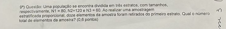 9^a) Questão: Uma população se encontra dividida em três estratos, com tamanhos, 
respectivamente, N1=80, N2=120 e N3=60. Ao realizar uma amostragem 
estratificada proporcional, doze elementos da amostra foram retirados do primeiro estrato. Qual o número 
total de elementos da amostra? (0,6 pontos)