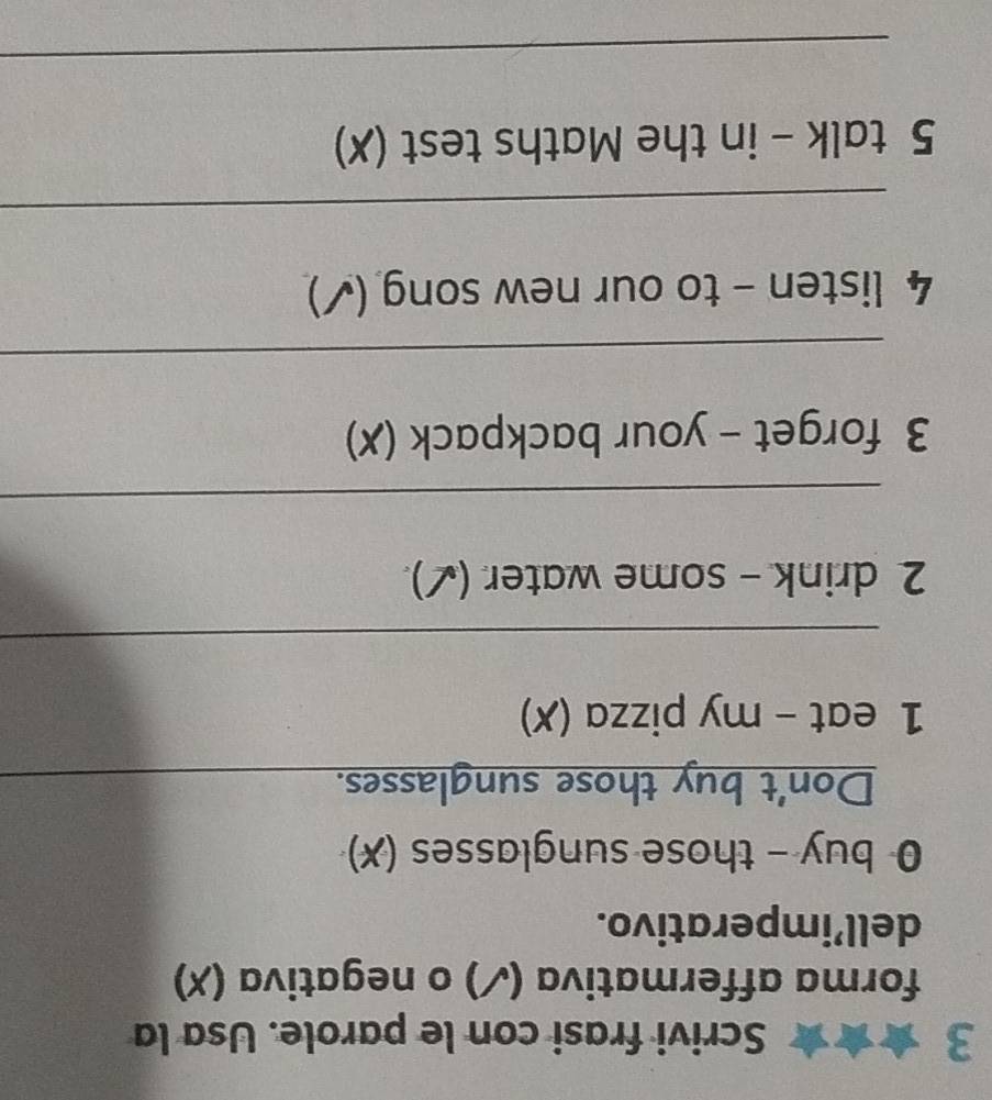 Scrivi frasi con le parole. Usa la 
forma affermativa (✓) o negativa (X) 
dell’imperativo. 
0 buy - those sunglasses (✗) 
Don't buy those sunglasses. 
1 eat - my pizza (✗) 
_ 
2 drink - some water (✓). 
_ 
3 forget - your backpack (✗) 
_ 
4 listen - to our new song (✓) 
_ 
5 talk - in the Maths test (✗) 
_