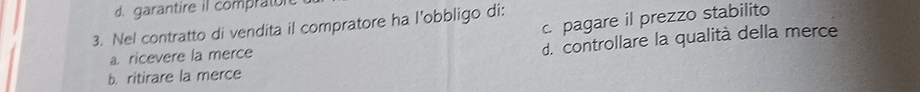 d. garantire il comprato
c. pagare il prezzo stabilito
3. Nel contratto di vendita il compratore ha l’obbligo di:
a ricevere la merce
d. controllare la qualità della merce
b. ritirare la merce