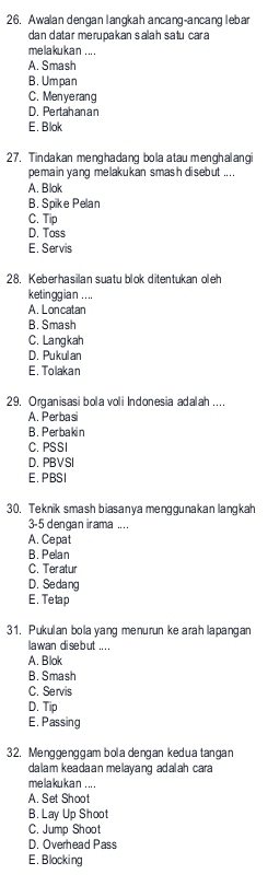 Awalan dengan langkah ancang-ancang lebar
dan datar merupakan salah satu car a
me lakuka n ... .
A. Smash
B. Umpan
C. Menye rang
D. Pertahan an
E. Blok
27. Tindakan menghadang bola atau menghalangi
pemain yang melakukan smash disebut .. . .
A. Blok
B. Spike Pelan
C. Tip
D. Toss
E. Servis
28. Keberhasilan suatu blok ditentukan oleh
ketinggian . ...
A. Loncatan
B. Smash
C. Langkah
D. Pukulan
E. Tolakan
29. Organisasi bola voli Indonesia adalah ....
A. Perbasi
B. Perbakin
C. PSSI
D. PBVSI
E. PBSI
30. Teknik smash biasanya menggunakan langkah
3-5 dengan irama ....
A. Cepat
B. Pelan
C. Teratur
D. Sedang
E. Tetap
31. Pukulan bola yang menurun ke arah lapangan
la wan di se but .. ..
A. Blok
B. Smash
C. Servis
D. Tip
E. Passing
32. Menggenggam bola dengan kedua tangan
dalam keadaan melayang adaah cara
me laku k a n ... .
A. Set Shoot
B. Lay Up Shoot
C. Jump Shoot
D. Overhead Pass
E. Blocking