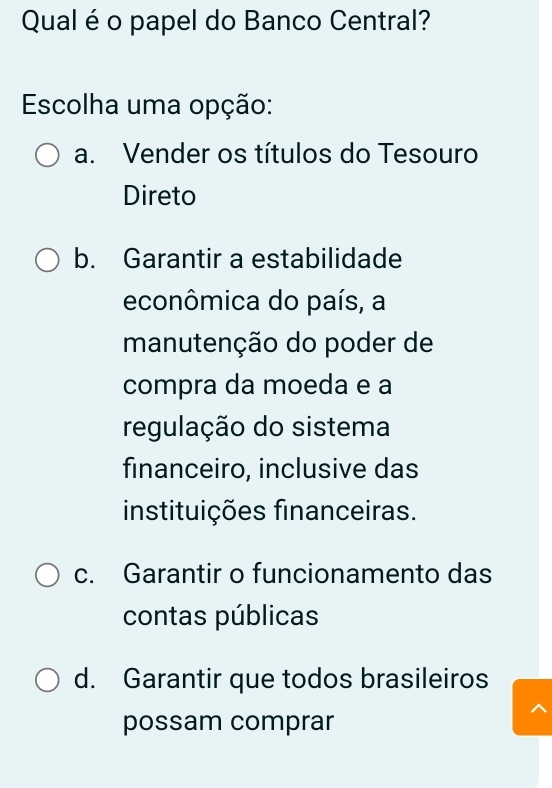 Qual é o papel do Banco Central?
Escolha uma opção:
a. Vender os títulos do Tesouro
Direto
b. Garantir a estabilidade
econômica do país, a
manutenção do poder de
compra da moeda e a
regulação do sistema
financeiro, inclusive das
instituições financeiras.
c. Garantir o funcionamento das
contas públicas
d. Garantir que todos brasileiros
possam comprar