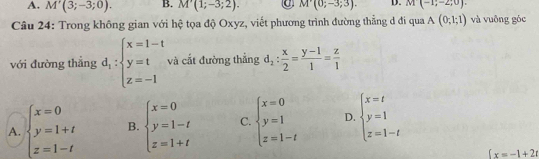 A. M'(3;-3;0). B. M'(1;-3;2). C M'(0;-3;3). D. M(-1;-2;0). 
Câu 24: Trong không gian với hệ tọa độ Oxyz, viết phương trình đường thẳng d đi qua A(0;1;1) và vuông góc
với đường thẳng d_1:beginarrayl x=1-t y=t z=-1endarray. và cất đường thẳng d_2: x/2 = (y-1)/1 = z/1 
A. beginarrayl x=0 y=1+t z=1-tendarray. B. beginarrayl x=0 y=1-t z=1+tendarray. C. beginarrayl x=0 y=1 z=1-tendarray. D. beginarrayl x=t y=1 z=1-tendarray.
fx=-1+2t