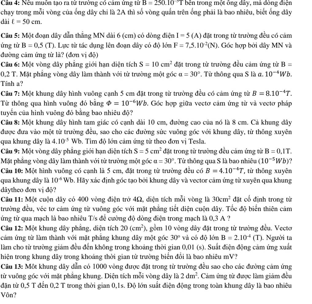 Cầu 4: Nều muôn tạo ra từ trường có cảm ứng từ B=250.10^(-3)T bên trong một ông dây, mà dòng điện
chạy trong mỗi vòng của ống dây chỉ là 2A thì số vòng quấn trên ống phải là bao nhiêu, biết ống dây
dài ell =50cm.
Câu 5: Một đoạn dây dẫn thẳng MN dài 6 (cm) có dòng điện I=5( A) đặt trong từ trường đều có cảm
ứng từ B=0,5(T). Lực từ tác dụng lên đoạn dây có độ lớn F=7,5.10^(-2)(N). Góc hợp bởi dây MN và
đường cảm ứng từ là? (đơn vị độ)
Câu 6: Một vòng dây phẳng giới hạn diện tích S=10cm^2 đặt trong từ trường đều cảm ứng từ B=
0,2 T. Mặt phẳng vòng dây làm thành với từ trường một góc alpha =30° * Từ thông qua S là  a. 10^(-4)Wb.
Tính a?
Câu 7: Một khung dây hình vuông cạnh 5 cm đặt trong từ trường đều có cảm ứng từ B=8.10^(-4)T.
Từ thông qua hình vuông đó bằng Phi =10^(-6)Wb. Góc hợp giữa vectơ cảm ứng từ và vectơ pháp
tuyến của hình vuông đó bằng bao nhiêu độ?
Câu 8: Một khung dây hình tam giác có cạnh dài 10 cm, đường cao của nó là 8 cm. Cả khung dây
được đưa vào một từ trường đều, sao cho các đường sức vuông góc với khung dây, từ thông xuyên
qua khung dây là 4.10^(-5) W b. 9. Tìm độ lớn cảm ứng từ theo đơn vị Tesla.
Câu 9: Một vòng dây phăng giới hạn diện tích S=5cm^2 đặt trong từ trường đều cảm ứng từ B=0,1T.
Mặt phẳng vòng dây làm thành với từ trường một góc alpha =30° *. Từ thông qua S là bao nhiêu (10^(-5)Wb) ?
Câu 10: Một hình vuông có cạnh là 5 cm, đặt trong từ trường đều có B=4.10^(-4)T ' ừ thông xuyên
qua khung dây là 10^(-6)Wb 9. Hãy xác định góc tạo bởi khung dây và vector cảm ứng từ xuyên qua khung
dâytheo đơn vị độ?
Câu 11: Một cuộn dây có 400 vòng điện trở 4Ω, diện tích mỗi vòng là 30cm^2 đặt cố định trong từ
trường đều, véc tơ cảm ứng từ vuông góc với mặt phẳng tiết diện cuộn dây. Tốc độ biến thiên cảm
ứng từ qua mạch là bao nhiêu T/s để cường độ dòng điện trong mạch là 0,3 A ?
Câu 12: Một khung dây phăng, diện tích 20(cm^2) , gồm 10 vòng dây đặt trong từ trường đều. Vectơ
cảm ứng từ làm thành với mặt phẳng khung dây một góc 30° và có độ lớn B=2.10^(-4)(T). Người ta
làm cho từ trường giảm đều đến không trong khoảng thời gian 0,01 (s). Suất điện động cảm ứng xuất
hiện trong khung dây trong khoảng thời gian từ trường biến đổi là bao nhiêu mV?
Câu 13: Một khung dây dẫn có 1000 vòng được đặt trong từ trường đều sao cho các đường cảm ứng
từ vuông góc với mặt phẳng khung. Diện tích mỗi vòng dây là 2dm^2 *. Cảm ứng từ được làm giảm đều
đặn từ 0,5 T đến 0,2 T trong thời gian 0,1s. Độ lớn suất điện động trong toàn khung dây là bao nhiêu
Vôn?