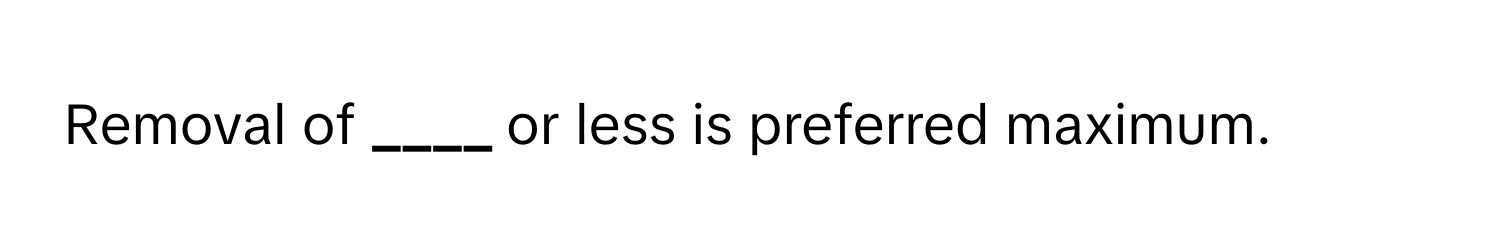 Removal of **____** or less is preferred maximum.