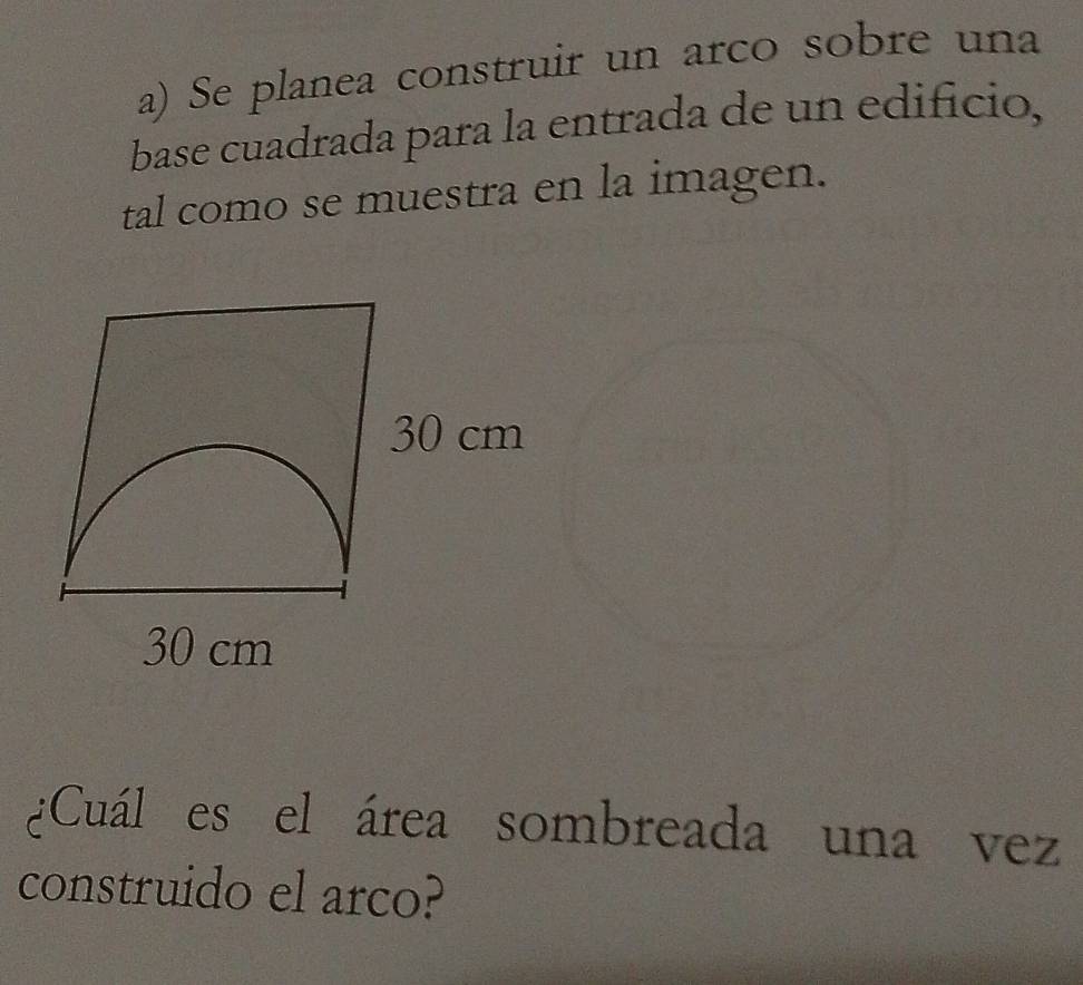 Se planea construir un arco sobre una 
base cuadrada para la entrada de un edificio, 
tal como se muestra en la imagen.
30 cm
30 cm
¿Cuál es el área sombreada una vez 
construido el arco?