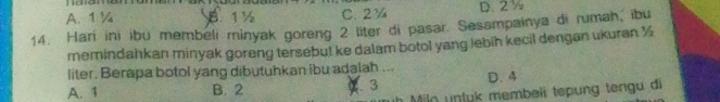 A. 1 ¼ B 1 ½ C. 2¼ D. 2½
14. Harí ini ibu membeli minyak goreng 2 liter di pasar. Sesampainya di rumah, ibu
remindahkan minyak goreng tersebut ke dalam botol yang lebih kecil dengan ukuran ½
liter. Berapa botol yang dibutuhkan ibu adalah ...
A. 1 B. 2 13 D. 4
Miln untuk membeli tepung tengu di