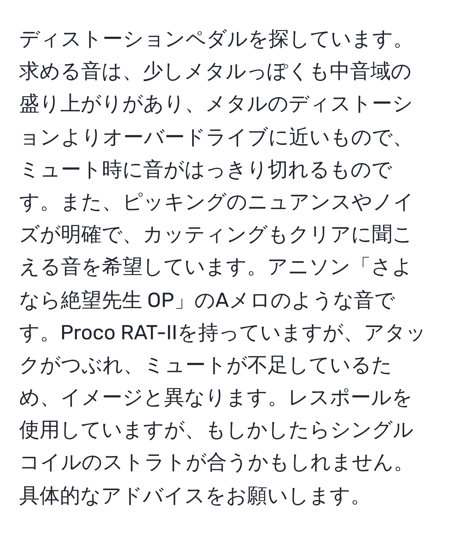 ディストーションペダルを探しています。求める音は、少しメタルっぽくも中音域の盛り上がりがあり、メタルのディストーションよりオーバードライブに近いもので、ミュート時に音がはっきり切れるものです。また、ピッキングのニュアンスやノイズが明確で、カッティングもクリアに聞こえる音を希望しています。アニソン「さよなら絶望先生 OP」のAメロのような音です。Proco RAT-IIを持っていますが、アタックがつぶれ、ミュートが不足しているため、イメージと異なります。レスポールを使用していますが、もしかしたらシングルコイルのストラトが合うかもしれません。具体的なアドバイスをお願いします。