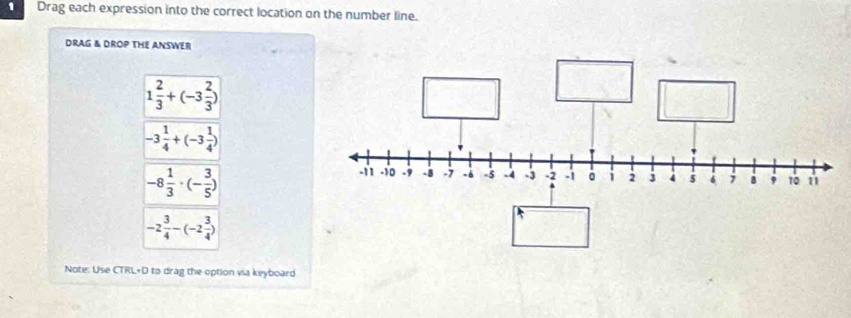 Drag each expression into the correct location on the number line. 
DRAG & DROP THE ANSWER
1 2/3 +(-3 2/3 )
-3 1/4 +(-3 1/4 )
-8 1/3 · (- 3/5 )
-2 3/4 -(-2 3/4 )
Note: Use CTRL+D to drag the option via keyboard