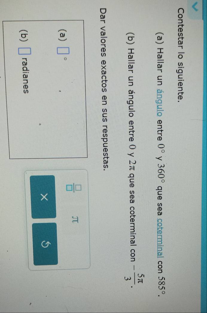 Contestar lo siguiente. 
(a) Hallar un ángulo entre 0° y 360° que sea coterminal con 585°. 
(b) Hallar un ángulo entre 0 y 2π que sea coterminal con - 5π /3 . 
Dar valores exactos en sus respuestas.
 □ /□   π
(a) □°
X
(b) □ radianes