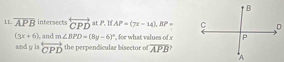 overline APB intersects overleftrightarrow CPD at P. If AP=(7x-14), BP=
(3x+6) , and m∠ BPD=(8y-6)^circ  , for what values of x
and y is overleftrightarrow CPD the perpendicular bisector of overline APB ?