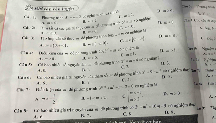 Bài tập rèn luyện Câu 3: Phương trình
Câu 1: Phương trình 5^x=m-2 có nghiệm khi và chỉ khi D. m≥ 0.
C. m≥ 2.
A. 2'=1=1.
A. m>0. B. D. m!= 0. Câu 4: Cho các số thực
Câu 2: :  Tìm tất cả các giá trị thực của m để phương trình m>2. 5^x=m vô nghiệm.
C. m≤ 0.
A.
A. m≥ 0. B. m>0.
Câu 3: Tập hợp các số thực m đề phương trình log _2x=m có nghiệm là log _ab=
A. m∈ (0;+∈fty ). B. m∈ (-∈fty ;0). C. m∈ [0;+∈fty ). D. m∈ R. C. log _ab
Câu 4: Điều kiện của m đề phương trình 2023^(x^2)=m có nghiệm là D. m>1. Câu 5:  Nghiệm
A. m≥ 0. B. m>0. C. m≥ 1.
A. x=3
Câu 5: Có bao nhiêu số nguyên âm m đề phương trình 2^x=m+4 có nghiệm? âu 6: Nghiệm
C. 2. D. 3.
A. x=
A. 0. B. 1.
Câu 6: Có bao nhiêu giá trị nguyên của tham số m đề phương trình 5^x=9-m^2 có nghiệm thực? 'âu 7:  Nghiện
A. 6 . B. 7 . C. 4 . D. 5 . A. x=
Câu 7: Điều kiện của m đề phương trình 3^(2x+1)+m^2-m-2=0 có nghiệm là âu 8: Tìm r
A. m>- 1/2 . B. -1 C. beginarrayl m 2endarray. . D. m>0. A. x
Câu 8: Có bao nhiêu giá trị nguyên của m đề phương trình có 3^x+m^2=10m-9 có nghiệm thực? âu 9: Tập
A. 6 . B. 7 . C. 8 . D. 9 .
A.
l ê garit cơ h ản