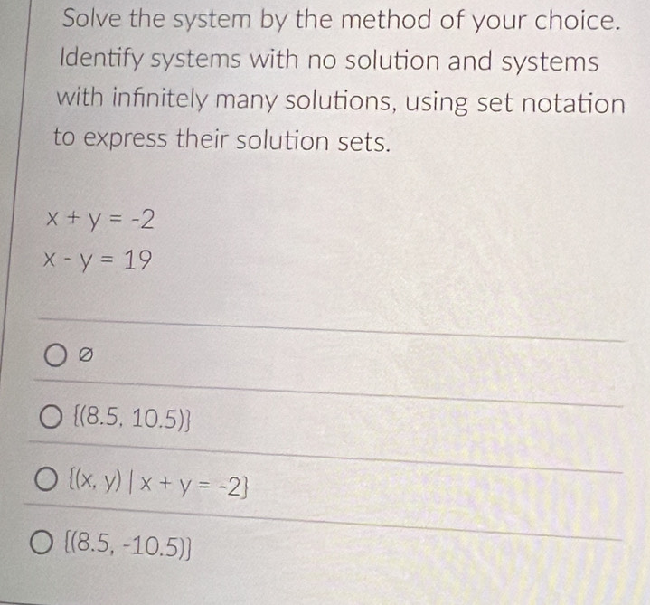 Solve the system by the method of your choice.
Identify systems with no solution and systems
with infnitely many solutions, using set notation
to express their solution sets.
x+y=-2
x-y=19
0
 (8.5,10.5)
 (x,y)|x+y=-2
 (8.5,-10.5)