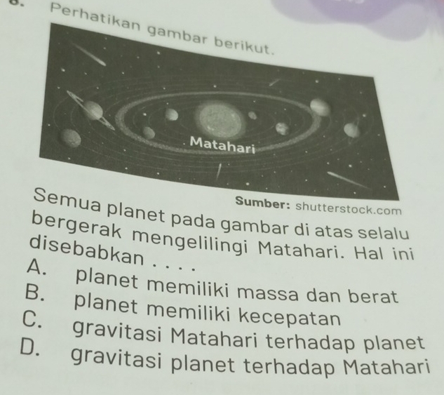 Perhat
Sumber: shutterstock.com
a planet pada gambar di atas selalu
bergerak mengelilingi Matahari. Hal ini
disebabkan . . . .
A. planet memiliki massa dan berat
B. planet memiliki kecepatan
C. gravitasi Matahari terhadap planet
D. gravitasi planet terhadap Matahari