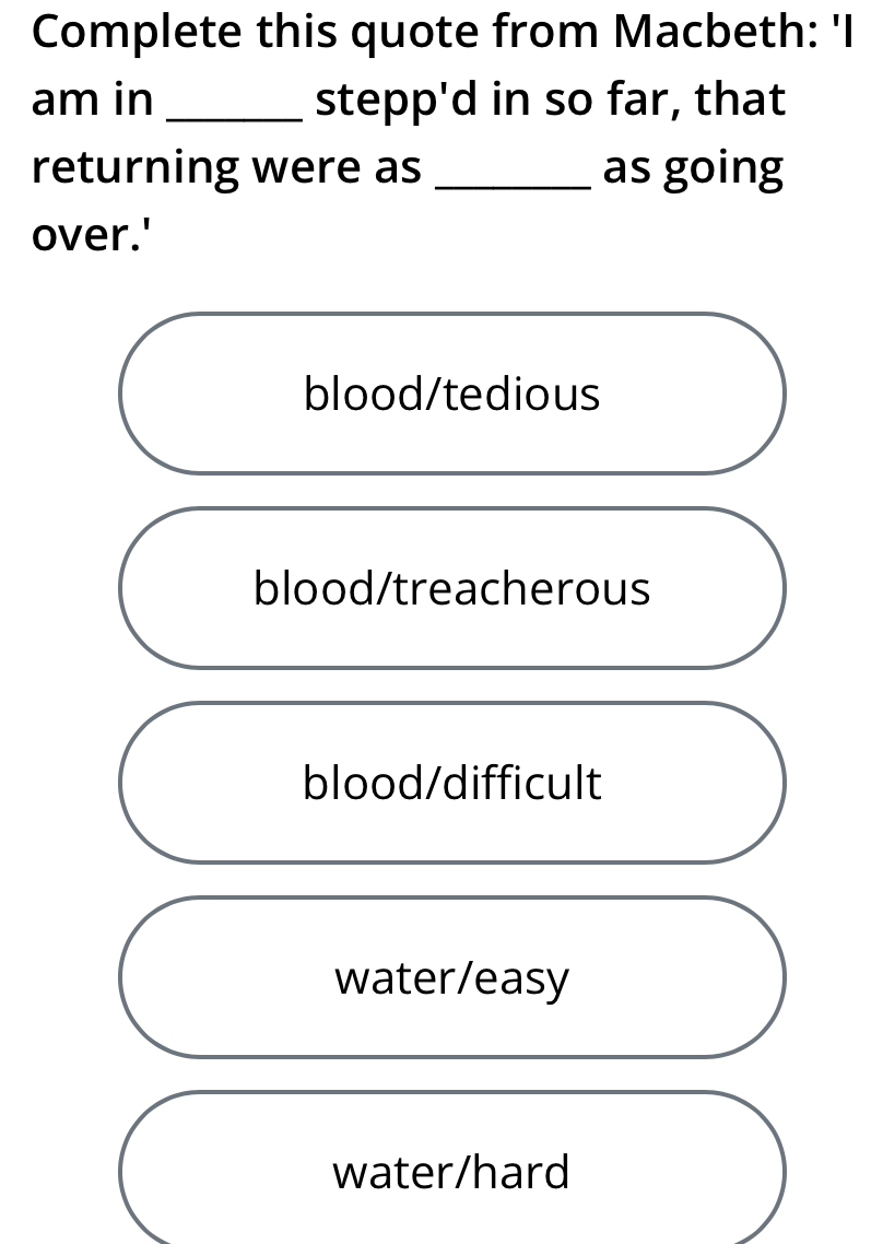 Complete this quote from Macbeth: 'I
am in _stepp'd in so far, that
returning were as _as going
over.'
blood/tedious
blood/treacherous
blood/difficult
water/easy
water/hard