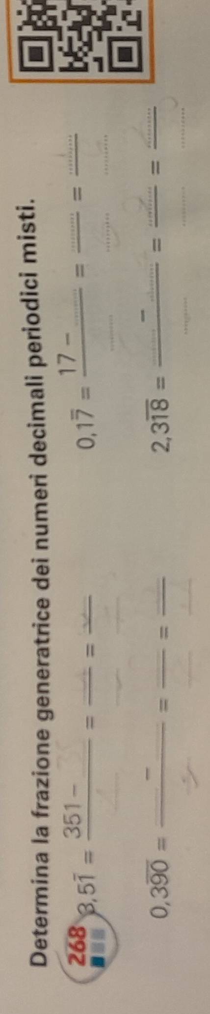 Determina la frazione generatrice dei numeri decimali periodici misti. 
268 8,5overline 1=frac 351-=frac =frac  0,1overline 7=frac 17-_ _ = (...)/... = (...)/... 
0,3overline 90=frac _ _ =frac _ _ =frac _ _ 
2,3overline 18=frac _ -_ _ =frac _ _ =frac _ ...