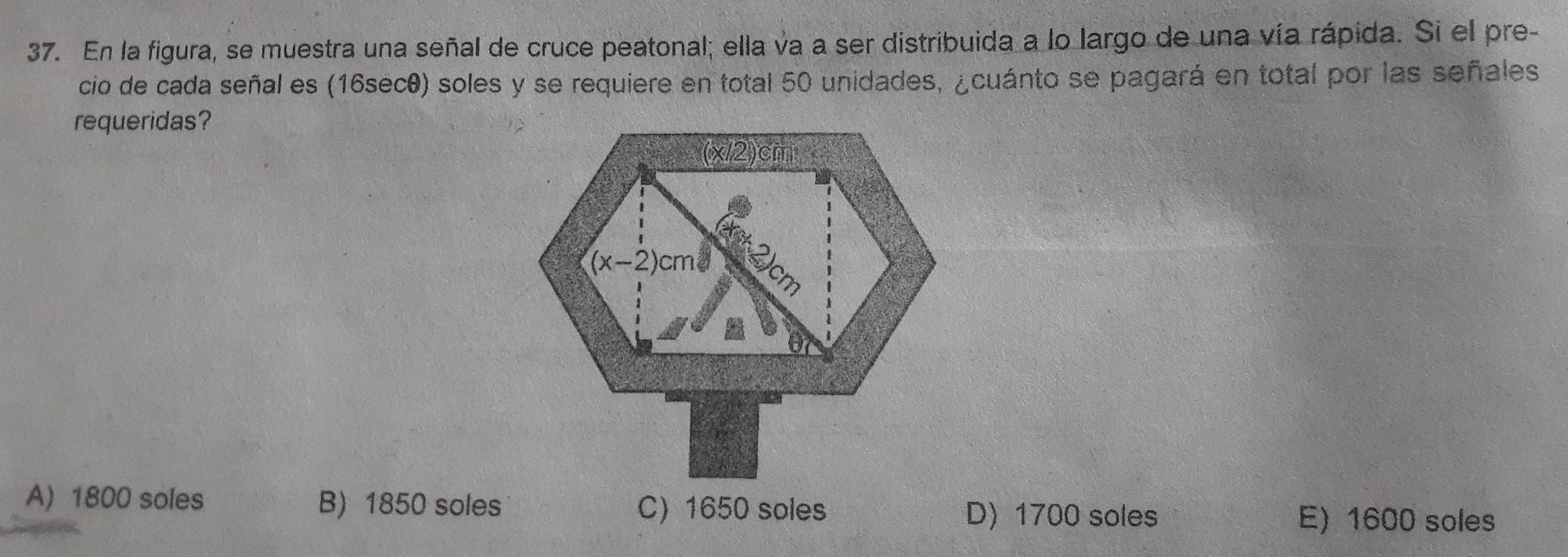 En la figura, se muestra una señal de cruce peatonal; ella va a ser distribuida a lo largo de una vía rápida. Si el pre-
cio de cada señal es (16sec0) soles y se requiere en total 50 unidades, ¿cuánto se pagará en total por las señales
requeridas?
A) 1800 soles B) 1850 soles C) 1650 soles D) 1700 soles E) 1600 soles