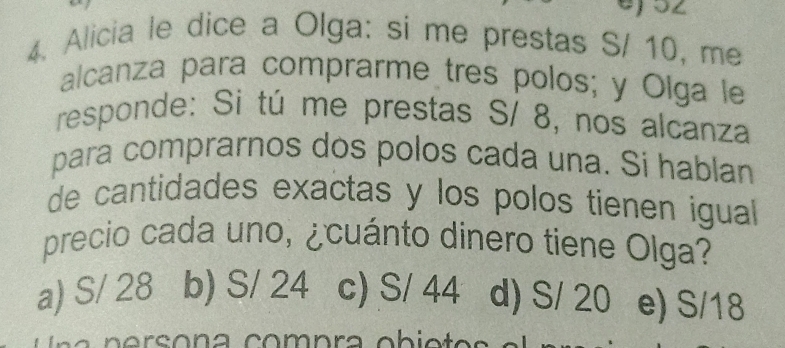 Alicia le dice a Olga: si me prestas S/ 10, me
alcanza para comprarme tres polos; y Olga le
responde: Si tú me prestas S/ 8, nos alcanza
para comprarnos dos polos cada una. Si hablan
de cantidades exactas y los polos tienen igual
precio cada uno, ¿cuánto dinero tiene Olga?
a) S/ 28 b) S/ 24 c) S/ 44 d) S/ 20 e) S/18