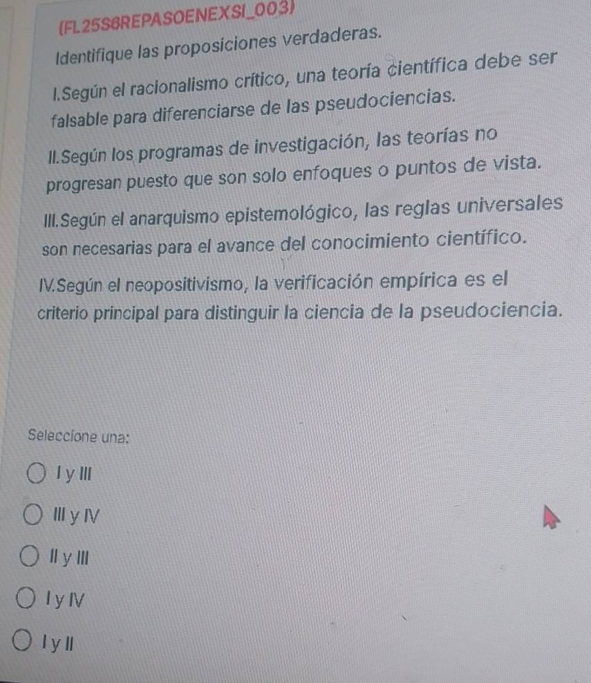 (FL25S6REPASOENEXSI_003)
Identifique las proposiciones verdaderas.
l.Según el racionalismo crítico, una teoría científica debe ser
falsable para diferenciarse de las pseudociencias.
II.Según los programas de investigación, las teorías no
progresan puesto que son solo enfoques o puntos de vista.
III.Según el anarquismo epistemológico, las reglas universales
son necesarias para el avance del conocimiento científico.
IV.Según el neopositivismo, la verificación empírica es el
criterio principal para distinguir la ciencia de la pseudociencia.
Seleccione una:
Iy ⅢI
ⅢyⅣ
l y ⅢI
I yⅣ
l yll