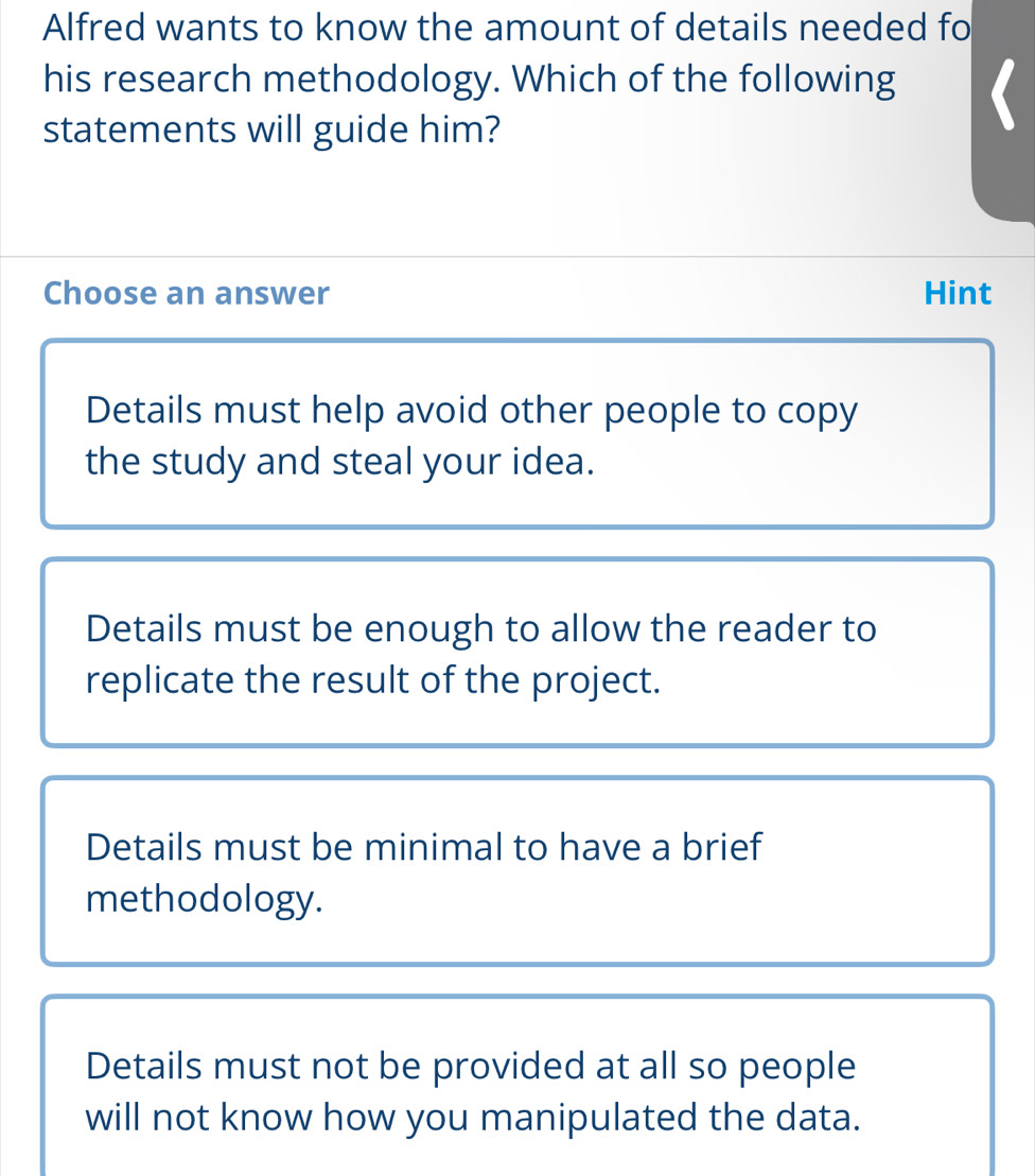 Alfred wants to know the amount of details needed fo
his research methodology. Which of the following
statements will guide him?
Choose an answer Hint
Details must help avoid other people to copy
the study and steal your idea.
Details must be enough to allow the reader to
replicate the result of the project.
Details must be minimal to have a brief
methodology.
Details must not be provided at all so people
will not know how you manipulated the data.