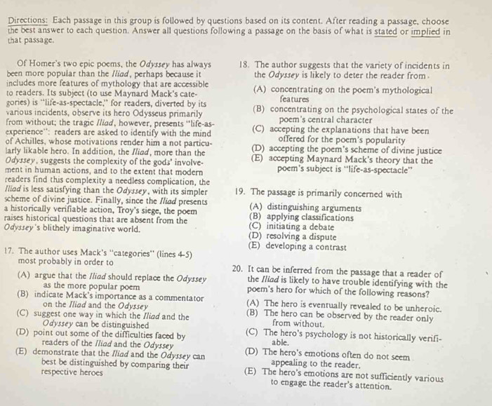 Directions: Each passage in this group is followed by questions based on its content. After reading a passage, choose
the best answer to each question. Answer all questions following a passage on the basis of what is stated or implied in
that passage.
Of Homer's two epic poems, the Odyssey has always 18. The author suggests that the variety of incidents in
been more popular than the Iliad, perhaps because it the Odyssey is likely to deter the reader from
includes more features of mythology that are accessible (A) concentrating on the poem's mythological
to readers. Its subject (to use Maynard Mack's cate-
gories) is “life-as-spectacle,” for readers, diverted by its features
various incidents, observe its hero Odysseus primarily (B) concentrating on the psychological states of the
from without; the tragic /liad, however, presents “life-as- poem's central character
experience'': readers are asked to identify with the mind (C) accepting the explanations that have been
offered for the poem's popularity
of Achilles, whose motivations render him a not particu- (D) accepting the poem’s scheme of divine justice
larly likable hero. In addition, the Iliad, more than the (E) accepting Maynard Mack's theory that the
Odyssey, suggests the complexity of the gods' involve-
ment in human actions, and to the extent that modern poem’s subject is “life-as-spectacle”
readers find this complexity a needless complication, the
Iliad is less satisfying than the Odyssey, with its simpler 19. The passage is primarily concerned with
scheme of divine justice. Finally, since the Iliad presents (A) distinguishing arguments
a historically verifiable action, Troy's siege, the poem (B) applying classifications
raises historical questions that are absent from the (C) initiating a debate
Odyssey's blithely imaginative world. (D) resolving a dispute
(E) developing a contrast
17. The author uses Mack's ''categories'' (lines 4-5)
most probably in order to 20. It can be inferred from the passage that a reader of
(A) argue that the /liad should replace the Odyssey the Iliad is likely to have trouble identifying with the
as the more popular poem poem's hero for which of the following reasons?
(B) indicate Mack's importance as a commentator (A) The hero is eventually revealed to be unheroic.
on the Iliad and the Odyssey
(C) suggest one way in which the Iliad and the (B) The hero can be observed by the reader only
Odyssey can be distinguished
from without.
(D) point out some of the difficulties faced by (C) The hero's psychology is not historically verifi-
readers of the Iliad and the Odyssey
able.
(E) demonstrate that the Iliad and the Odyssey can (D) The hero’s emotions often do not seem
appealing to the reader.
best be distinguished by comparing their (E) The hero's emotions are not sufficiently various
respective heroes
to engage the reader's attention.