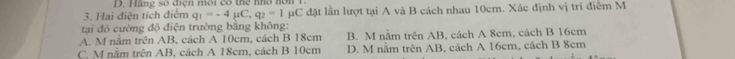 Hãng số điện môi có thể nhổ hó
3. Hai điện tích điểm q_1=-4mu C, q_2=1mu C C đặt lần lượt tại A và B cách nhau 10cm. Xác định vị trí điểm M
tại đó cường độ điện trường bằng không:
A. M nằm trên AB, cách A 10cm, cách B 18cm B. M nằm trên AB, cách A 8cm, cách B 16cm
C. M nằm trên AB, cách A 18cm, cách B 10cm D. M nằm trên AB, cách A 16cm, cách B 8cm