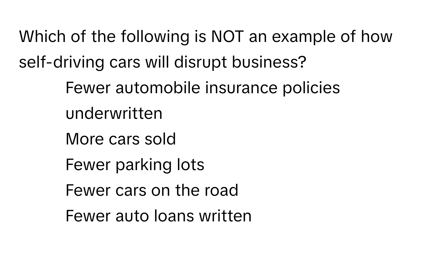 Which of the following is NOT an example of how self-driving cars will disrupt business?

1) Fewer automobile insurance policies underwritten
2) More cars sold
3) Fewer parking lots
4) Fewer cars on the road
5) Fewer auto loans written