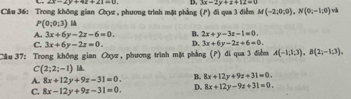 2x-2y+4z+21=0. D. 3x-2y+z+12=0
Câu 36: Trong không gian Oxyz , phương trình mặt phầng (P) đi qua 3 điểm M(-2;0;0), N(0;-1;0) và
P(0;0;3) là
A. 3x+6y-2z-6=0. B. 2x+y-3z-1=0.
D.
C. 3x+6y-2z=0. 3x+6y-2z+6=0. 
Câu 37: Trong không gian Oxyz , phương trình mặt phẳng (P) đi qua 3 điểm A(-1;1;3), B(2;-1;3),
C(2;2;-1) là.
A. 8x+12y+9z-31=0. B. 8x+12y+9z+31=0.
C. 8x-12y+9z-31=0. D. 8x+12y-9z+31=0.