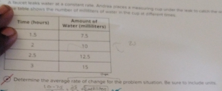 A faucet leaks water at a constant rate. Andrea places a measuring cup under the leak to catch the a 
e table shows the number of mililiters of water in te cup at different times 
Determine the average rate of change for the problem situation. Be sure to include units.