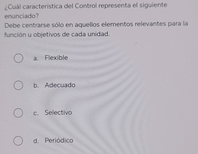 ¿Cuál característica del Control representa el siguiente
enunciado?
Debe centrarse sólo en aquellos elementos relevantes para la
función u objetivos de cada unidad.
a. Flexible
b. Adecuado
c. Selectivo
d. Periódico