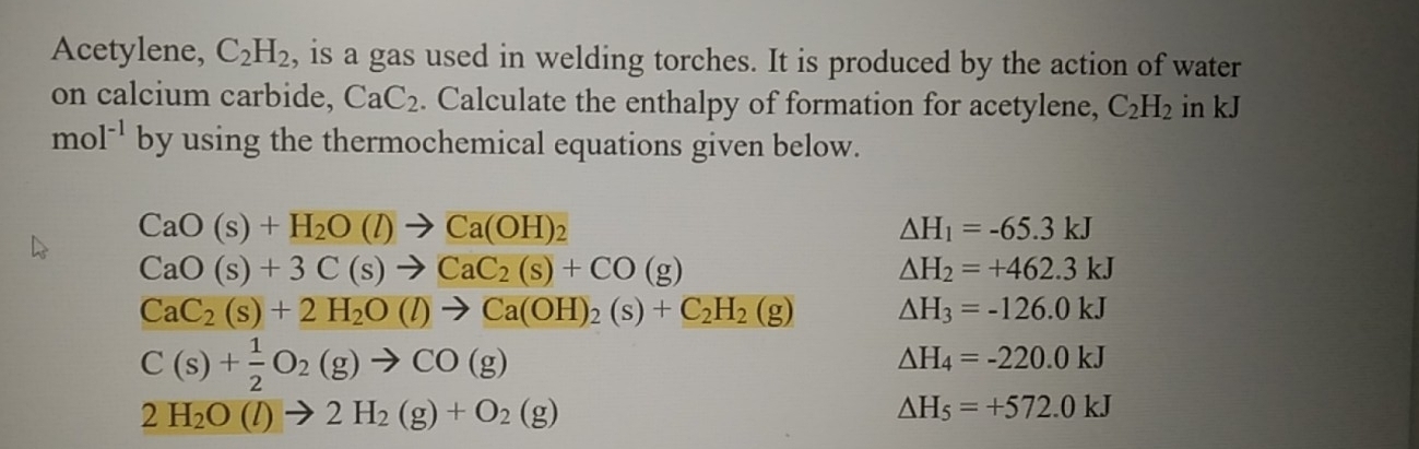 Acetylene, C_2H_2 , is a gas used in welding torches. It is produced by the action of water 
on calcium carbide, CaC_2. Calculate the enthalpy of formation for acetylene, C_2H_2 in kJ
mol^(-1) by using the thermochemical equations given below.
CaO(s)+H_2O(l)to Ca(OH)_2
△ H_1=-65.3kJ
CaO(s)+3C(s)to CaC_2(s)+CO(g)
△ H_2=+462.3kJ
CaC_2(s)+2H_2O(l)to Ca(OH)_2(s)+C_2H_2(g) △ H_3=-126.0kJ
C(s)+ 1/2 O_2(g)to CO(g)
△ H_4=-220.0kJ
2H_2O(l)to 2H_2(g)+O_2(g)
△ H_5=+572.0kJ