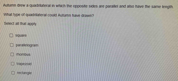 Autumn drew a quadrilateral in which the opposite sides are parallel and also have the same length.
What type of quadrilateral could Autumn have drawn?
Select all that apply.
square
parallelogram
rhombus
trapezoid
rectangle