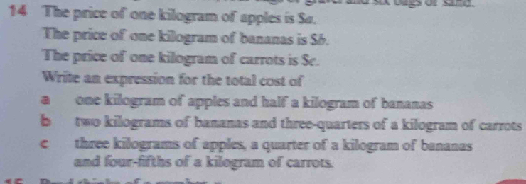 bags of sand 
14 The price of one kilogram of apples is Sa.
The price of one kilogram of bananas is S6.
The price of one kilogram of carrots is Sc.
Write an expression for the total cost of
a one kilogram of apples and half a kilogram of bananas
b two kilograms of bananas and three-quarters of a kilogram of carrots
c three kilograms of apples, a quarter of a kilogram of bananas
and four-fifths of a kilogram of carrots.