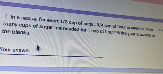 In a recipe, for evert 1/3 cup of sugar, 3/4 cup of flour is needed. How 
many cups of sugar are needed for 1 cup of flour? Write your answers in 
the blanks. 
Your answer