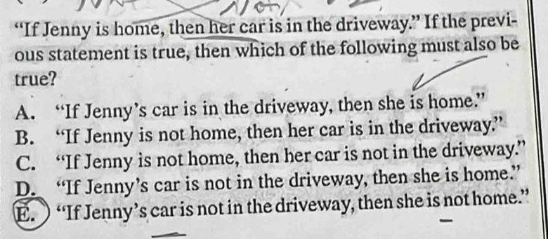 “If Jenny is home, then her car is in the driveway.” If the previ-
ous statement is true, then which of the following must also be
true?
A. “If Jenny’s car is in the driveway, then she is home.”
B. “If Jenny is not home, then her car is in the driveway”
C. “If Jenny is not home, then her car is not in the driveway.”
D. “If Jenny’s car is not in the driveway, then she is home.”
E. “If Jenny’s car is not in the driveway, then she is not home.”