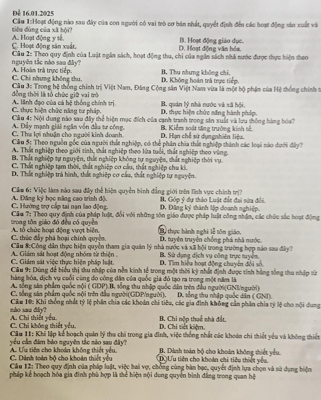 Đề 16.01.2025
Câu 1:Hoạt động nào sau đây của con người có vai trò cơ bản nhất, quyết định đến các hoạt động sản xuất và
tiêu dùng của xã hội?
A. Hoạt động y tế. B. Hoạt động giáo dục.
C. Hoạt động sản xuất. D. Hoạt động văn hóa.
Câu 2: Theo quy định của Luật ngân sách, hoạt động thu, chi của ngân sách nhà nước được thực hiện theo
nguyên tắc nào sau đây?
A. Hoàn trả trực tiếp: B. Thu nhưng không chi.
C. Chi nhưng không thu. D. Không hoàn trả trực tiếp.
*  Câu 3: Trong hệ thống chính trị Việt Nam, Đảng Cộng sản Việt Nam vừa là một bộ phận của Hệ thống chính từ
đồng thời là tổ chức giữ vai trò
A. lãnh đạo của cả hệ thống chính trị B. quản lý nhà nước và xã hội.
C. thực hiện chức năng tư pháp. D. thực hiện chức năng hành pháp.
Câu 4: Nội dung nào sau đây thể hiện mục đích của cạnh tranh trong sản xuất và lưu thông hàng hóa?
A. Đẫy mạnh giải ngân vốn đầu tư công. B. Kiểm soát tăng trưởng kinh tế.
C. Thu lợi nhuận cho người kinh doanh. D. Hạn chế sử dụngnhiên liệu.
Câu 5: Theo nguồn gốc của người thất nghiệp, có thể phân chia thất nghiệp thành các loại nào dưới đây?
A. Thất nghiệp theo giới tính, thất nghiệp theo lứa tuổi, thất nghiệp theo vùng.
B. Thất nghiệp tự nguyện, thất nghiệp không tự nguyện, thất nghiệp thời vụ.
C. Thất nghiệp tạm thời, thất nghiệp cơ cấu, thất nghiệp chu kì.
D. Thất nghiệp trá hình, thất nghiệp cơ cấu, thất nghiệp tự nguyện.
Câu 6: Việc làm nào sau đây thể hiện quyền bình đẳng giới trên lĩnh vực chính trị?
A. Đăng ký học nâng cao trình độ. B. Góp ý dự thảo Luật đất đai sửa đổi.
C. Hưởng trợ cấp tai nạn lao động. D. Đăng ký thành lập doanh nghiệp.
Câu 7: Theo quy định của pháp luật, đối với những tôn giáo được pháp luật công nhận, các chức sắc hoạt động
trong tôn giáo đó đều có quyền
A. tổ chức hoạt động vượt biên. B thực hành nghi lễ tôn giáo.
C. thúc đầy phá hoại chính quyền. D. tuyên truyền chống phá nhà nước.
Câu 8:Công dân thực hiện quyền tham gia quản lý nhà nước và xã hội trong trường hợp nào sau đây?
A. Giám sát hoạt động nhóm từ thiện .  B. Sử dụng dịch vụ công trực tuyển.
C. Giám sát việc thực hiện pháp luật. D. Tìm hiểu hoạt động chuyển đổi số.
Câu 9: Dùng để biểu thị thu nhập của nền kinh tế trong một thời kỳ nhất định được tính bằng tổng thu nhập từ
hàng hóa, dịch vụ cuối cùng do công dân của quốc gia đó tạo ra trong một năm là
A. tổng sản phẩm quốc nội ( GDP).B. tổng thu nhập quốc dân trên đầu người(GNI/người)
C. tổng sản phẩm quốc nội trên đầu người(GDP/người).  D. tổng thu nhập quốc dân ( GNI).
Câu 10: Khi thống nhất tỷ lệ phân chia các khoản chi tiêu, các gia đình không cần phân chia tỷ lệ cho nội dung
nào sau đây?
A. Chì thiết yếu.  B. Chi nộp thuế nhà đất.
C. Chi không thiết yếu. D. Chi tiết kiệm.
Câu 11: Khi lập kế hoạch quản lý thu chi trong gia đình, việc thống nhất các khoản chi thiết yểu và không thiết
yếu cần đảm bảo nguyên tắc nào sau đây?
A. Ưu tiên cho khoản không thiết yểu. B. Dành toàn bộ cho khoản không thiết yếu.
C. Dành toàn bộ cho khoản thiết yếu D.Ưu tiên cho khoản chi tiêu thiết yêu.
Câu 12: Theo quy định của pháp luật, việc hai vợ, chồng cùng bản bạc, quyết định lựa chọn và sử dụng biện
pháp kể hoạch hóa gia đình phù hợp là thể hiện nội dung quyền bình đẳng trong quan hệ